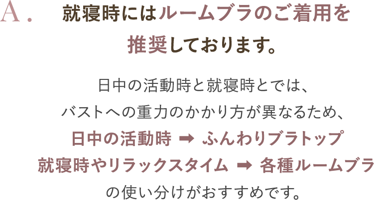 就寝時にはルームブラのご着用を推奨しております。日中の活動時と就寝時とでは、バストへの重力のかかり方が異なるため、日中の活動時→ふんわりブラトップ 就寝時やリラックスタイム→各種ルームブラ の使い分けがおすすめです。