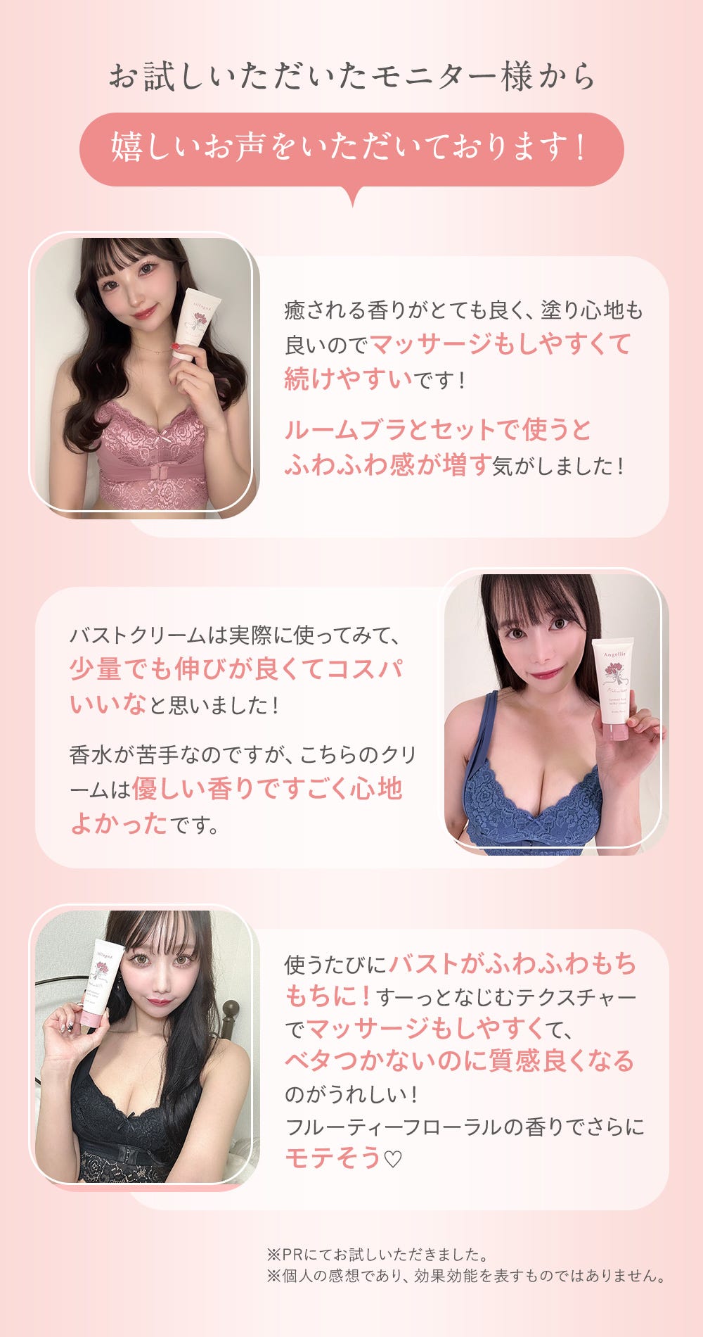 お試しいただいたモニター様から嬉しいお声をいただいております！「癒される香りがとても良く、塗り心地も良いのでマッサージもしやすくて続けやすいです！ルームブラとセットで使うとふわふわ感が増す気がしました！」「バストクリームは実際に使ってみて、少量でも伸びが良くてコスパいいなと思いました！香水が苦手なのですが、こちらのクリームは優しい香りですごく心地よかったです。」「使うたびにバストがふわふわもちもちに！すーっとなじむテクスチャーでマッサージもしやすくて、ベタつかないのに質感良くなるのがうれしい！フルーティーフローラルの香りでさらにモテそう」※PRにてお試しいただきました。※個人の感想であり、効果効能を表すものではありません。