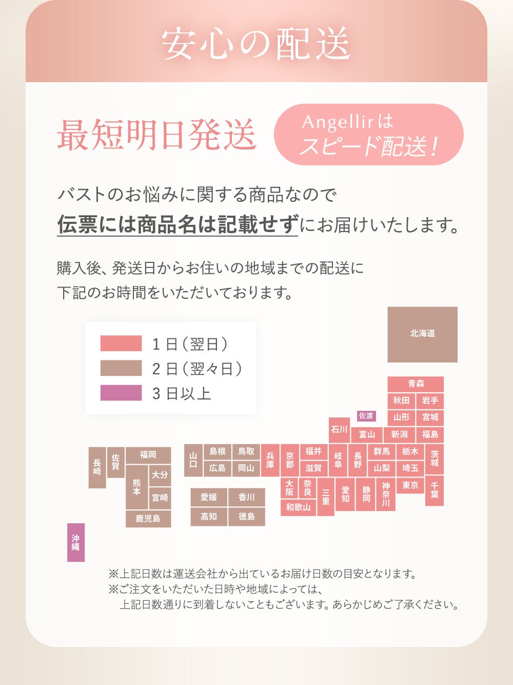 安心の配送 最短明日発送 Angellirはスピード配送！ バストのお悩みに関する商品なので伝票には商品名は記載せずにお届けいたします。購入後、発送日からお住まいの地域までの配送に下記のお時間をいただいております。（ピンク1日（翌日）・茶色2日（翌々日）紫3日以上 ※上記日数は運送会社から出ているお届け日数の目安となります。※ご注文をいただいた日時や地域によっては、上記日数通りに到着しないこともございます。あらかじめご了承ください。