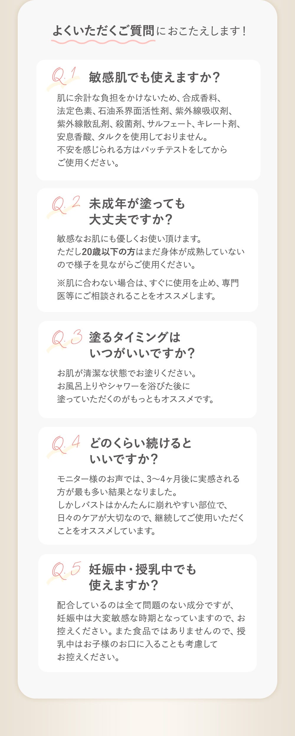 よくいただくご質問におこたえします！ Q1：敏感肌でも使えますか？→肌に余計な負担をかけないため、合成香料、法定色素、石油系界面活性剤、紫外線吸収剤、紫外線産卵剤、殺菌剤、サルフェート、キレート剤、安息香酸、タルクを使用しておりません。不安を感じられる方はパッチテストをしてからご使用ください。 Q2：未成年が塗っても大丈夫ですか？→敏感なお肌にも優しくお使い頂けます。ただし20歳以下の方はまだ身体が成熟していないので様子を見ながらご使用ください。※肌に合わない場合は、すぐに使用を止め、専門医にご相談されることをオススメします。 Q3：塗るタイミングはいつがいいですか？→お肌が清潔な状態でお塗りください。お風呂上がりやシャワーを浴びた後に塗っていただくのがもっともオススメです。　Q4：モニター様のお声では、3〜4ヶ月後に実感される方が最も多い結果となりました。しかしバストはかんたんに崩れやすい部位で、日々のケアが大切なので、継続してご使用いただくことをオススメしています。 Q5：妊娠中・授乳中でも使えますか？→配合しているのは全て問題のない成分ですが、妊娠中は大変敏感な時期となっておりますので、お控えください。また食品ではありませんので、授乳中はお子様のお口に入ることも考慮してお控えください。