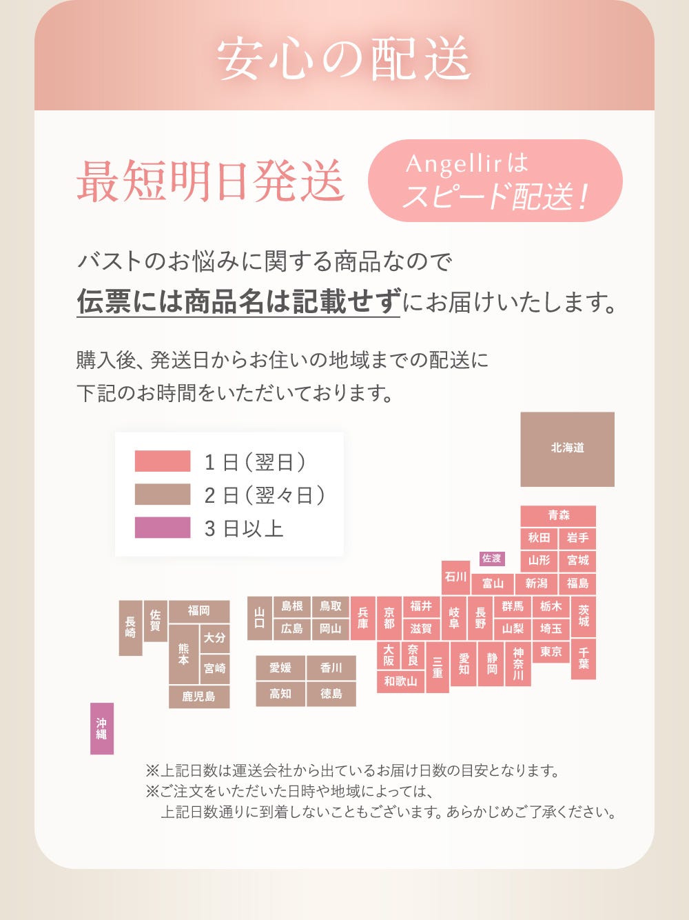 安心の配送 最短明日発送 Angellirはスピード配送！ バストのお悩みに関する商品なので伝票には商品名は記載せずにお届けいたします。購入後、発送日からお住まいの地域までの配送に下記のお時間をいただいております。（ピンク1日（翌日）・茶色2日（翌々日）紫3日以上 ※上記日数は運送会社から出ているお届け日数の目安となります。※ご注文をいただいた日時や地域によっては、上記日数通りに到着しないこともございます。あらかじめご了承ください。