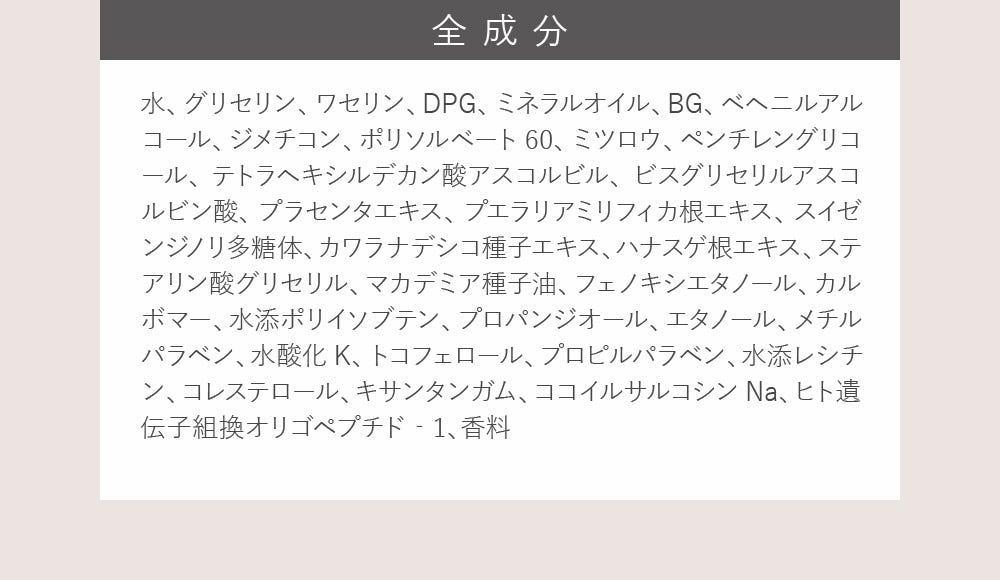 全成分：水、グリセリン、ワセリン、DPG、ミネラルオイル、BG、ベヘニルアルコール、ジメチコン、ポリソルベート60、ミツロウ、ペンチレングリコール、テトラヘキシルデカン酸アスコルビル、ビスグリセリルアスコルビン酸、プラセンタエキス、プエラリアミリフィカ根エキス、スイゼンジノリ多糖体、カワラナデシコ種子エキス、ハナスゲ根エキス、ステアリン酸グリセリル、マカデミア種子油、フェノキシエタノール、カルボマー、水添ポリイソブテン、プロパンジオール、エタノール、メチルパラベン、水酸化K、トコフェロール、プロピルパラベン、水添レシチン、コレステロール、キサンタンガム、ココイルサルコシンNa、ヒト遺伝子組換オリゴペプチド‐1、香料