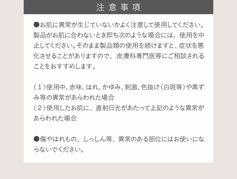 注意事項：●お肌に異常が生じていないかよく注意して使用してください。製品がお肌に合わないとき即ち次のような場合には、使用を中止してください。そのまま製品類の使用を続けますと、症状を悪化させることがありますので、皮膚科専門医等にご相談されることをおすすめします。（１）使用中、赤味、はれ、かゆみ、刺激、色抜け（白斑等）や黒ずみ等の異常があらわれた場合（２）使用したお肌に、直射日光があたって上記のような異常があらわれた場合 ●傷やはれもの、しっしん等、異常のある部位にはお使いにならないでください。