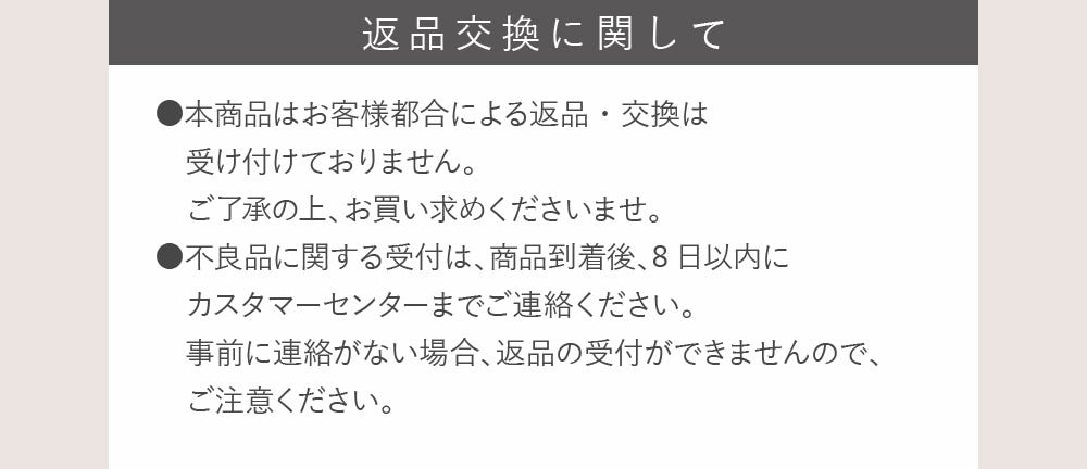 返品交換に関して ●本商品はお客様都合による返品・交換は受け付けておりません。ご了承の上、お買い求めくださいませ。●不良品に関する受付は、商品到着後、8日以内にカスタマーセンターまでご連絡ください。事前に連絡がない場合、返品の受付ができませんので、ご注意ください。