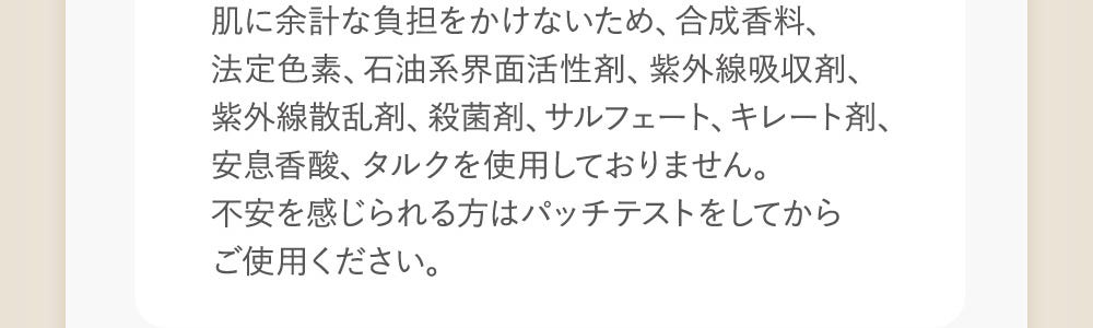 肌に余計な負担をかけないため、合成香料、法定色素、石油系界面活性剤、紫外線吸収剤、紫外線産卵剤、殺菌剤、サルフェート、キレート剤、安息香酸、タルクを使用しておりません。不安を感じられる方はパッチテストをしてからご使用ください。