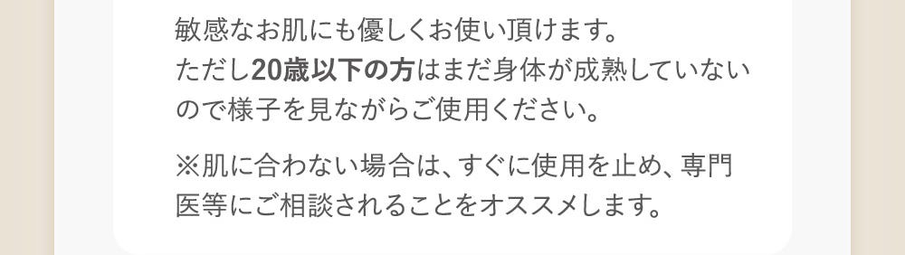 敏感なお肌にも優しくお使い頂けます。ただし20歳以下の方はまだ身体が成熟していないので様子を見ながらご使用ください。※肌に合わない場合は、すぐに使用を止め、専門医にご相談されることをオススメします。
