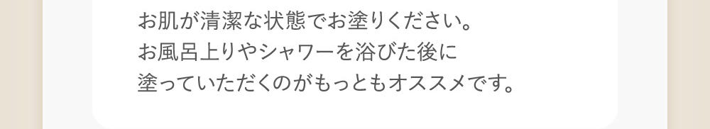 お肌が清潔な状態でお塗りください。お風呂上がりやシャワーを浴びた後に塗っていただくのがもっともオススメです。
