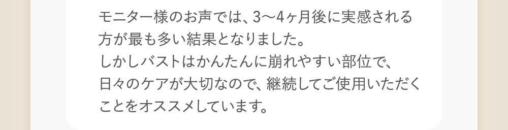 モニター様のお声では、3〜4ヶ月後に実感される方が最も多い結果となりました。しかしバストはかんたんに崩れやすい部位で、日々のケアが大切なので、継続してご使用いただくことをオススメしています。