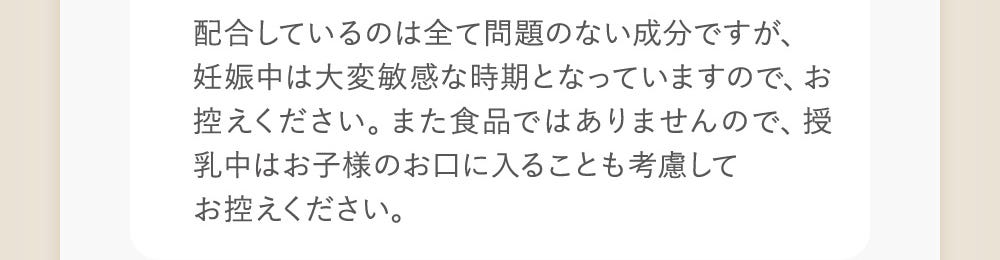 配合しているのは全て問題のない成分ですが、妊娠中は大変敏感な時期となっておりますので、お控えください。また食品ではありませんので、授乳中はお子様のお口に入ることも考慮してお控えください。