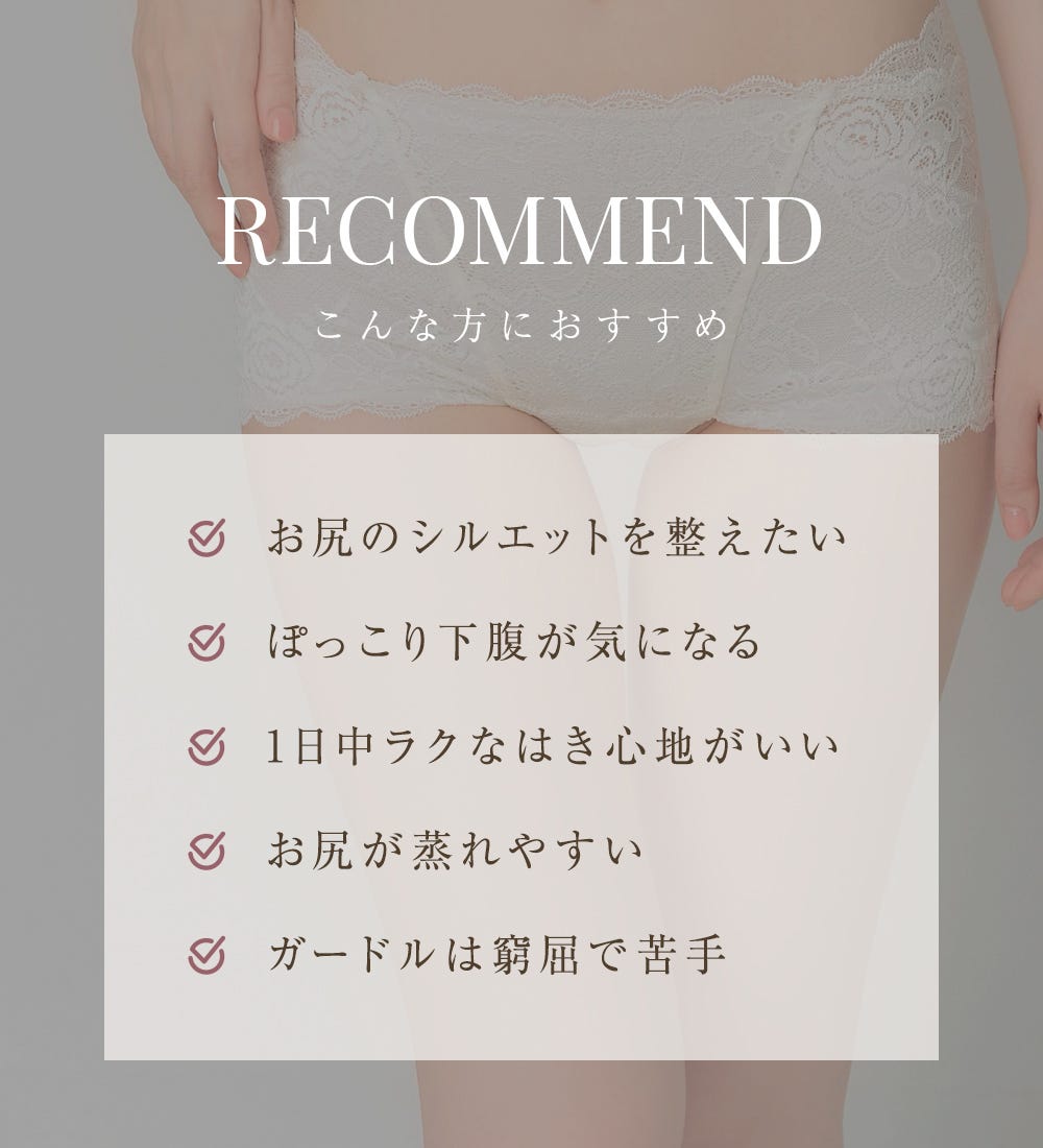 RECOMMEND こんな方におすすめ お尻のシルエットを整えたい、ぽっこり下腹が気になる、1日中ラクなはき心地がいい、お尻が蒸れやすい、ガードルは窮屈で苦手