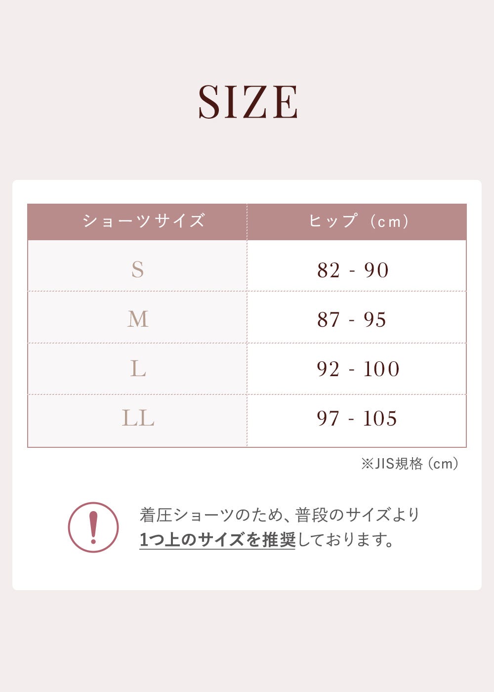 SIZE ショーツサイズ S:82-90 M:87-95 L:92-100 LL:97-105 着圧ショーツのため、普段のサイズより1つ上のサイズを推奨しております。