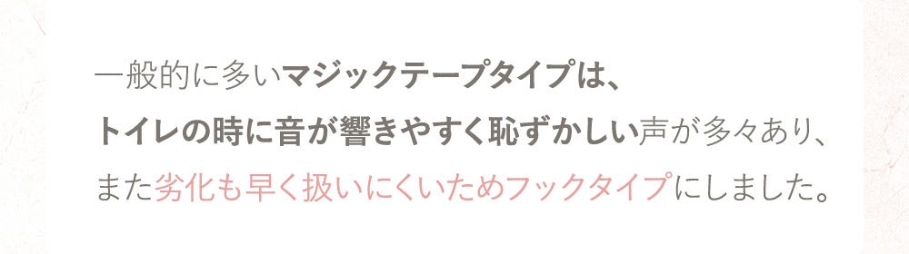 一般的に多いマジックテープタイプは、トイレの時に音が響きやすく恥ずかしい声が多々あり、また劣化も早く扱いにくいためフックタイプにしました。