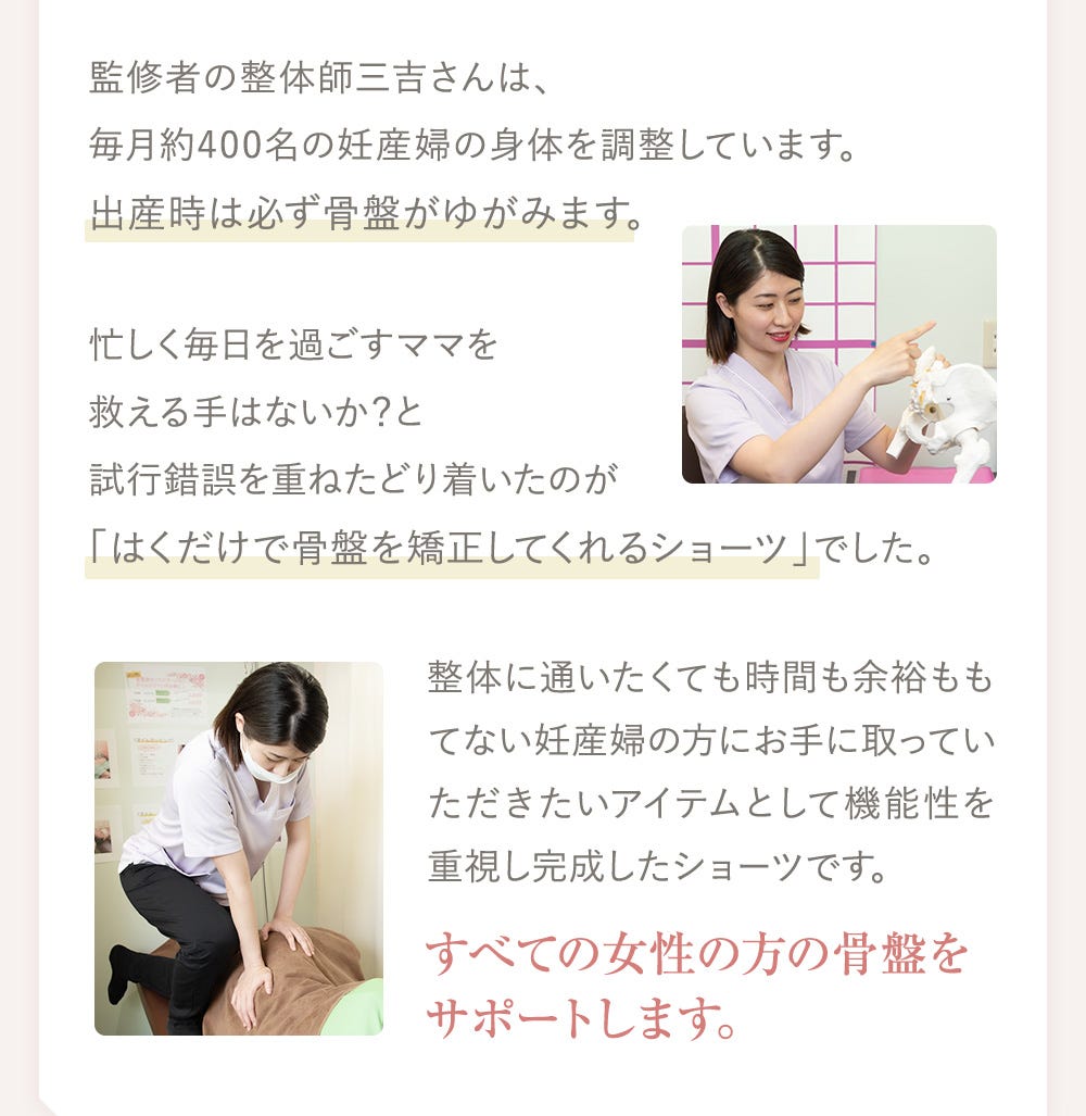 監修者の整体師三吉さんは、毎月約400名の妊産婦の身体を調整しています。出産時は必ず骨盤がゆがみます。忙しく毎日を過ごすママを救える手はないか？と試行錯誤を重ねたどり着いたのが「はくだけで骨盤を矯正してくれるショーツ」でした。整体に通いたくても時間も余裕ももてない妊産婦の方にお手に取っていただきたいアイテムとして機能性を重視し完成したショーツです。すべての女性の方の骨盤をサポートします。