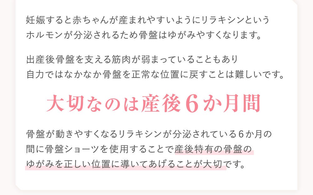 妊娠すると赤ちゃんが産まれやすいようにリラキシンというホルモンが分泌されるため骨盤はゆがみやすくなります。出産後骨盤を支える筋肉が弱まっていることもあり自力ではなかなか骨盤を正常な位置に戻すことは難しいです。 大切なのは産後６か月間 骨盤が動きやすくなるリラキシンが分泌されている６か月の間に骨盤ショーツを使用することで産後特有の骨盤のゆがみを正しい位置に導いてあげることが大切です。