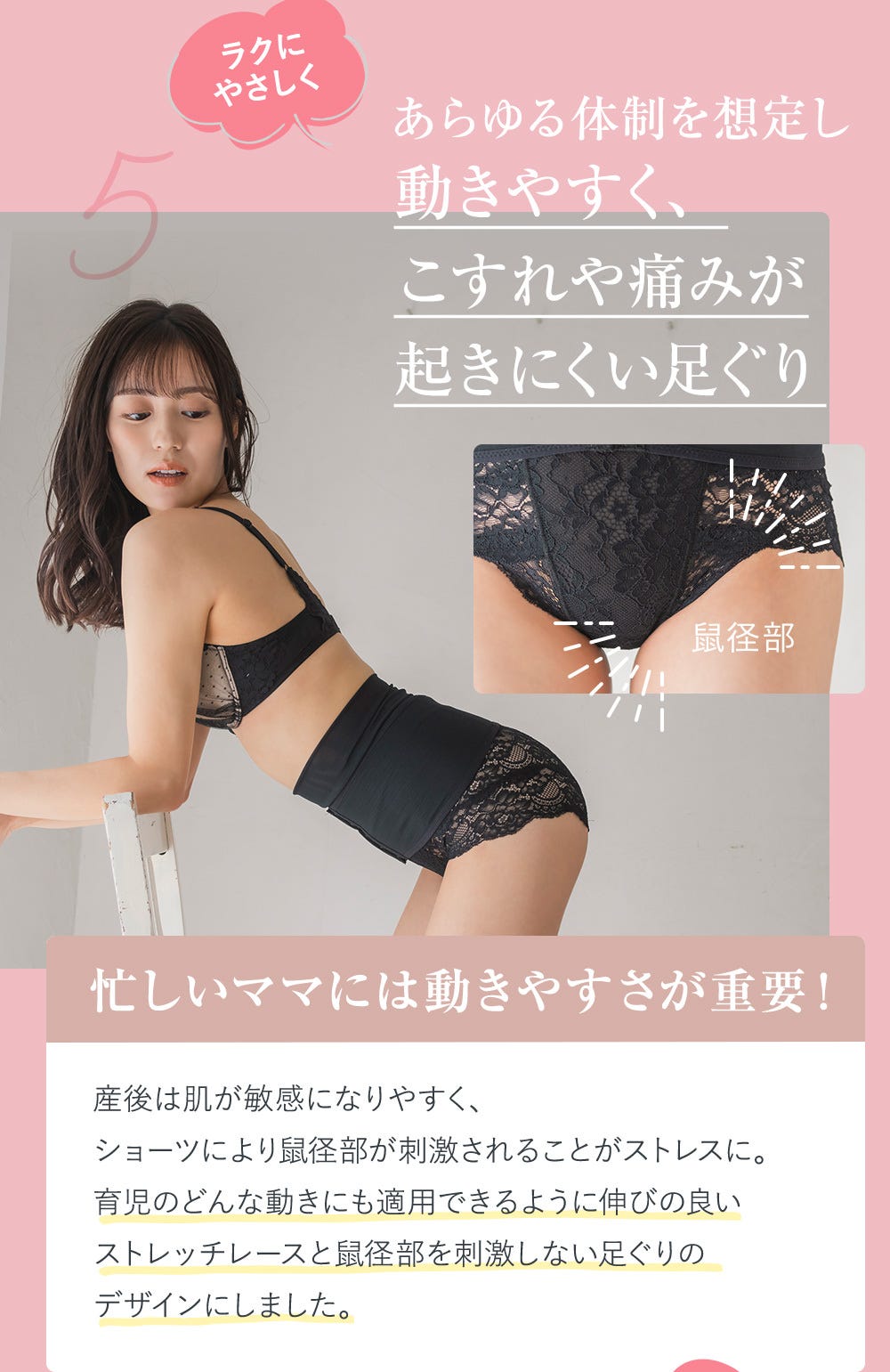 5.ラクにやさしくあらゆる体制を想定し動きやすく、こすれや痛みが起きにくい足ぐり 忙しいママには動きやすさが重要！ 産後は肌が敏感になりやすく、ショーツにより鼠径部が刺激されることがストレスに。育児のどんな動きにも適用できるように伸びの良いストレッチレースと鼠径部を刺激しない足ぐりのデザインにしました。