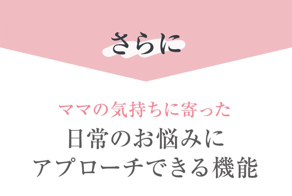 さらに ママの気持ちに寄った日常のお悩みにアプローチできる機能