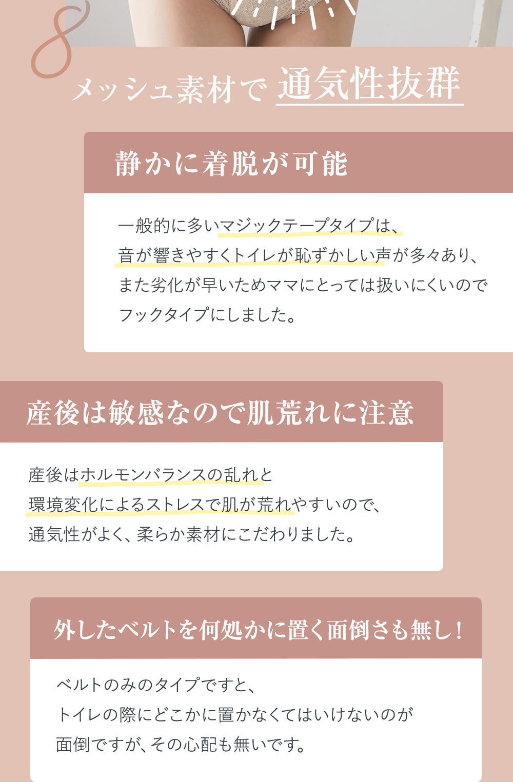 8.メッシュ素材で通気性抜群 静かに着脱が可能 一般的に多いマジックテープタイプは、音が響きやすくトイレが恥ずかしい声が多々あり、また劣化が早いためママにとっては扱いにくいのでフックタイプにしました。 産後は敏感なので肌荒れに注意 産後はホルモンバランスの乱れと環境変化によるストレスで肌が荒れやすいので、通気性がよく、柔らか素材にこだわりました。 外したベルトを何処かに置く面倒さも無し！ ベルトのみのタイプですと、トイレの際にどこかに置かなくてはいけないのが面倒ですが、その心配も無いです。