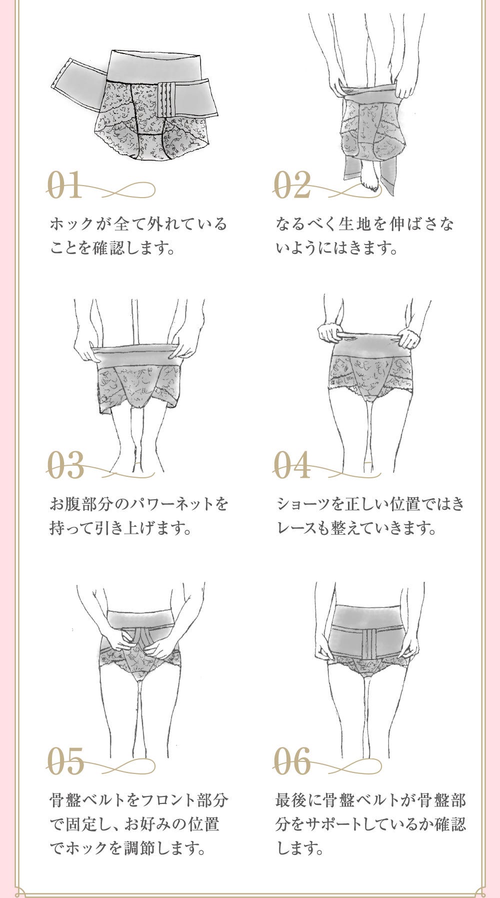 01.ホックが全て外れていることを確認します。 02.なるべく生地を伸ばさないように履きます。 03.お腹部分のパワーネットを持って引き上げます。 04.ショーツを正しい位置で履きレースも整えていきます。 05.骨盤ベルトをフロント部分で固定し、お好みの位置でホックを調節します。 06.最後に骨盤ベルトが骨盤部分をサポートしているか確認します。