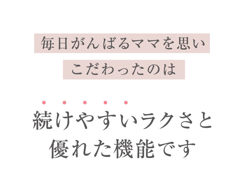 毎日がんばるママを思いこだわったのは続けやすいラクさと優れた機能です