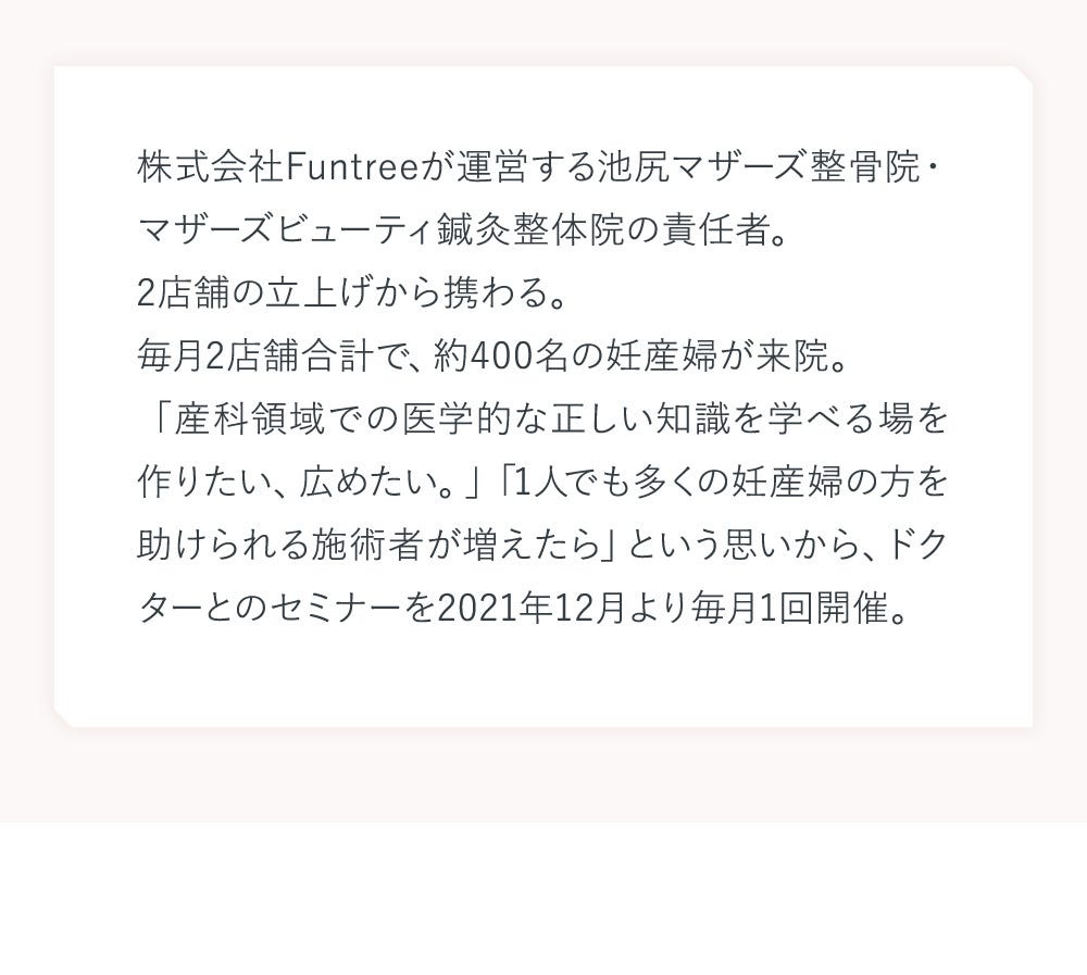株式会社Funtreeが運営する池尻マザーズ整骨院・マザーズビューティ鍼灸整体院の責任者。2店舗の立上げから携わる。毎月2店舗合計で、約400名の妊産婦が来院。「産科領域での医学的な正しい知識を学べる場を作りたい、広めたい。」「1人でも多くの妊産婦の方を助けられる施術者が増えたら」という思いから、ドクターとのセミナーを2021年12月より毎月1回開催。