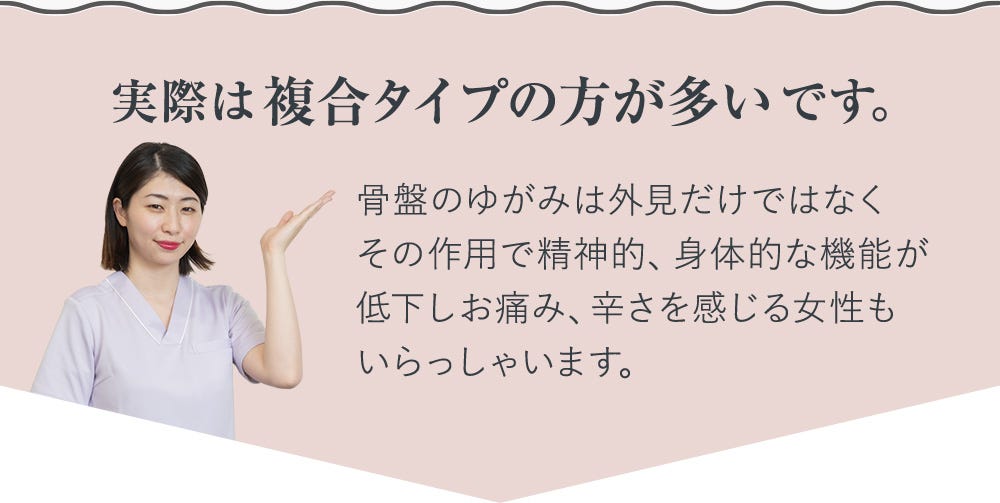 実際は複合タイプの方が多いです。 骨盤のゆがみは外見だけではなくその作用で精神的、身体的な機能が低下しお痛み、辛さを感じる女性もいらっしゃいます。