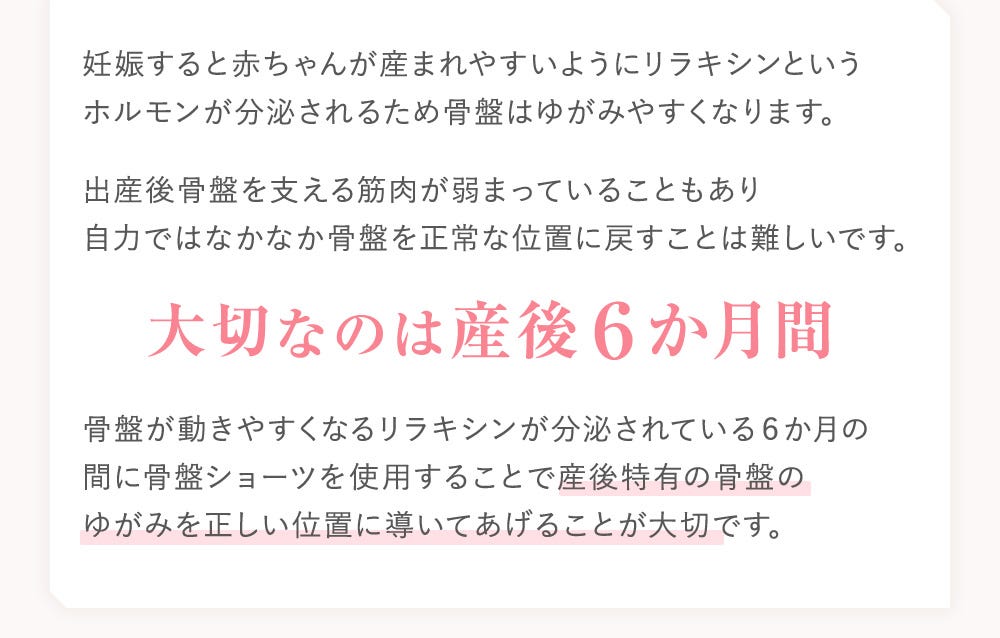 妊娠すると赤ちゃんが産まれやすいようにリラキシンというホルモンが分泌されるため骨盤はゆがみやすくなります。出産後骨盤を支える筋肉が弱まっていることもあり自力ではなかなか骨盤を正常な位置に戻すことは難しいです。 大切なのは産後6か月間 骨盤が動きやすくなるリラキシンが分泌されている6か月の間に骨盤ショーツを使用することで産後特有の骨盤のゆがみを正しい位置に導いてあげることが大切です。