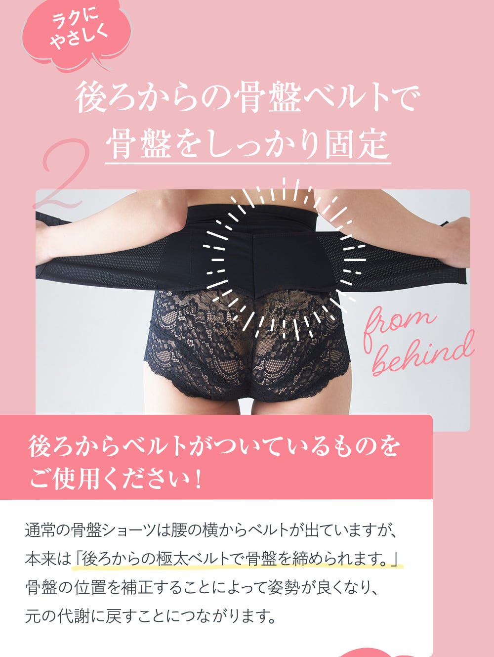 2.ラクにやさしく後ろからの骨盤ベルトで骨盤をしっかり固定 後ろからベルトがついているものをご使用ください! 通常の骨盤ショーツは腰の横からベルトが出ていますが、本来は「後ろからの極太ベルトで骨盤を締められます。」骨盤の位置を補正することによって姿勢が良くなり、元の代謝に戻すことにつながります。