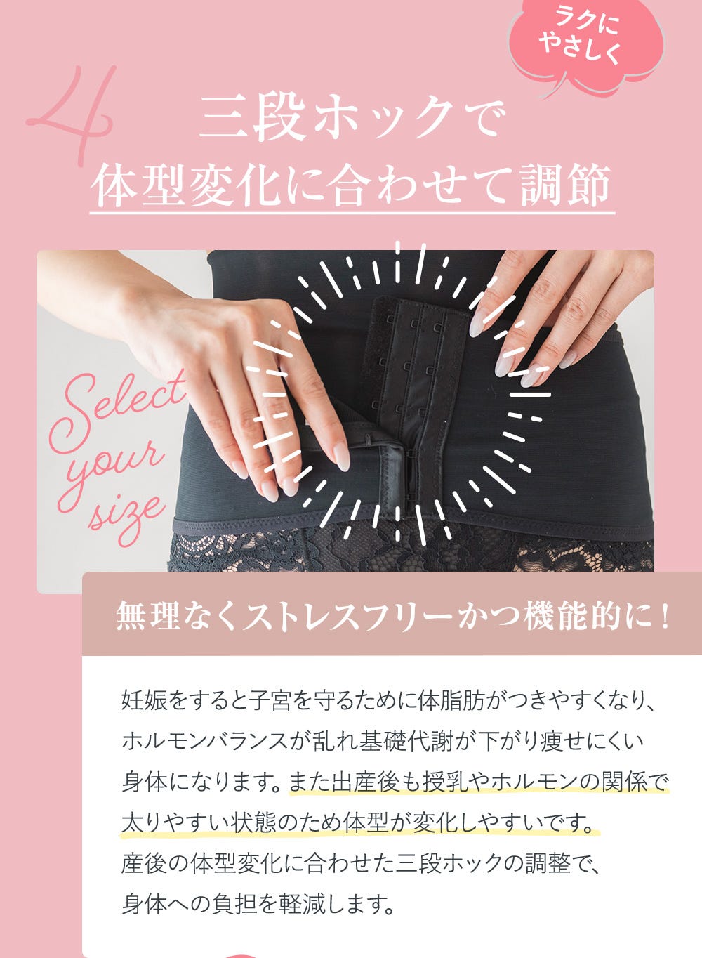 4.三段ホックでラクにやさしく体型変化に合わせて調節 無理なくストレスフリーかつ機能的に! 妊娠をすると子宮を守るために体脂肪がつきやすくなり、ホルモンバランスが乱れ基礎代謝が下がり痩せにくい身体になります。また出産後も授乳やホルモンの関係で太りやすい状態のため体型が変化しやすいです。産後の体型変化に合わせた三段ホックの調整で、身体への負担を軽減します。