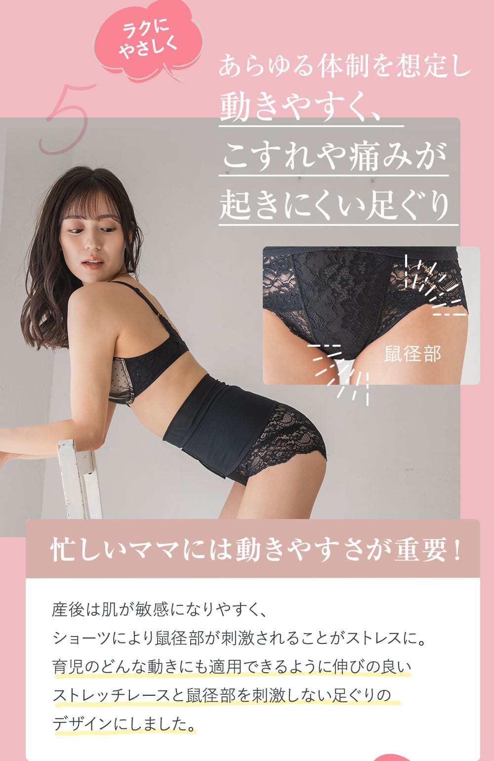 5.ラクにやさしくあらゆる体制を想定し動きやすく、こすれや痛みが起きにくい足ぐり 忙しいママには動きやすさが重要! 産後は肌が敏感になりやすく、ショーツにより鼠径部が刺激されることがストレスに。育児のどんな動きにも適用できるように伸びの良いストレッチレースと鼠径部を刺激しない足ぐりのデザインにしました。