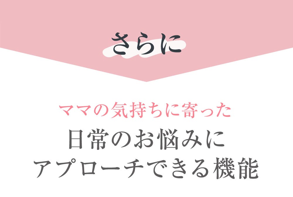 さらに ママの気持ちに寄った日常のお悩みにアプローチできる機能