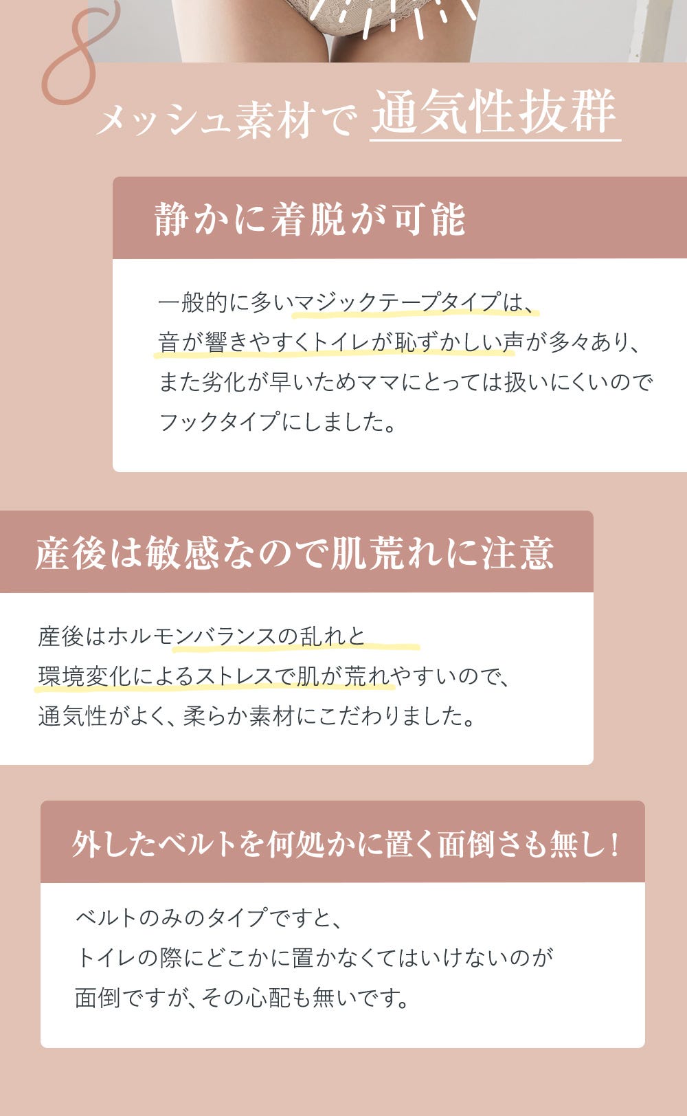8.メッシュ素材で通気性抜群 静かに着脱が可能 一般的に多いマジックテープタイプは、音が響きやすくトイレが恥ずかしい声が多々あり、また劣化が早いためママにとっては扱いにくいのでフックタイプにしました。 産後は敏感なので肌荒れに注意 産後はホルモンバランスの乱れと環境変化によるストレスで肌が荒れやすいので、通気性がよく、柔らか素材にこだわりました。 外したベルトを何処かに置く面倒さも無し! ベルトのみのタイプですと、トイレの際にどこかに置かなくてはいけないのが面倒ですが、その心配も無いです。