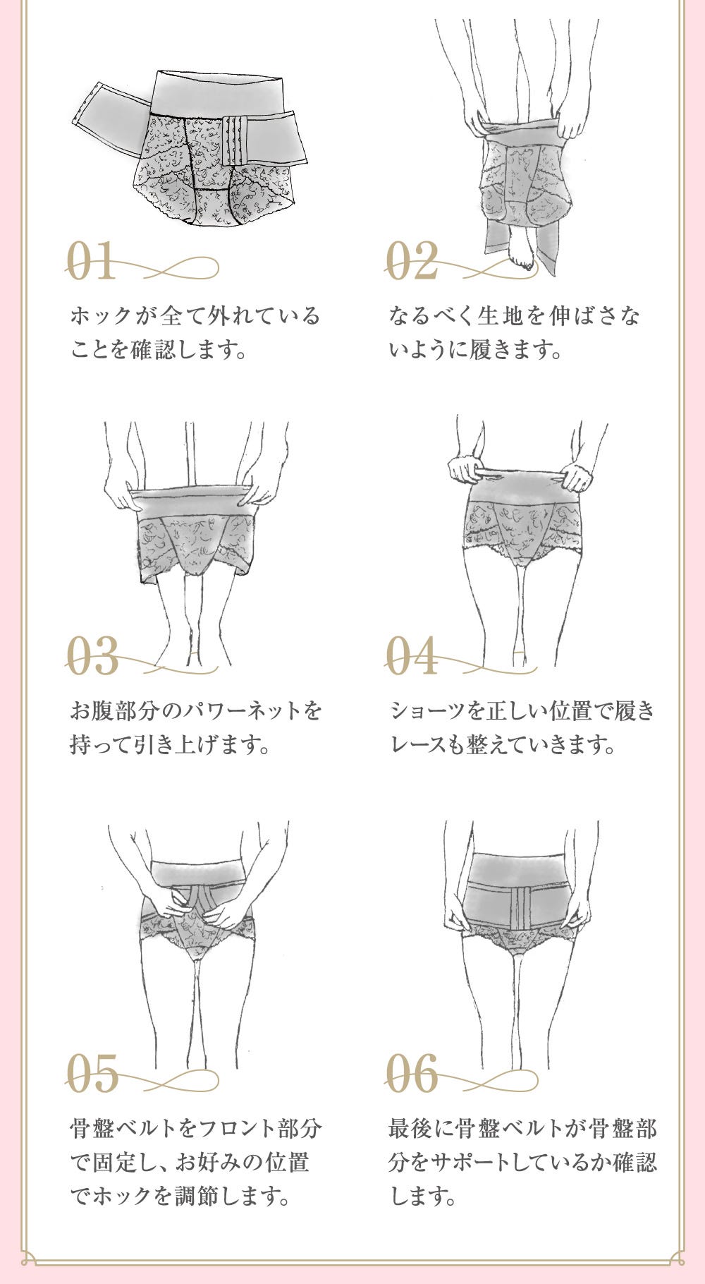 01.ホックが全て外れていることを確認します。 02.なるべく生地を伸ばさないように履きます。 03.お腹部分のパワーネットを持って引き上げます。 04.ショーツを正しい位置で履きレースも整えていきます。 05.骨盤ベルトをフロント部分で固定し、お好みの位置でホックを調節します。 06.最後に骨盤ベルトが骨盤部分をサポートしているか確認します。