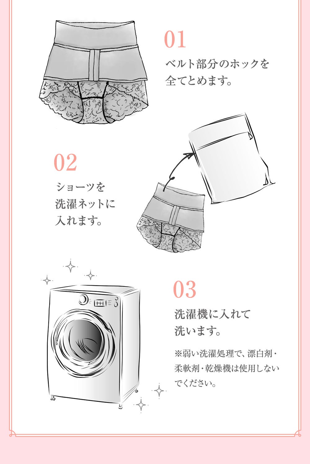 01.ベルト部分のホックを全てとめます。 02.ショーツを洗濯ネットに入れます。 03.洗濯機に入れて洗います。※弱い洗濯処理で、漂白剤・柔軟剤・乾燥機は使用しないでください。