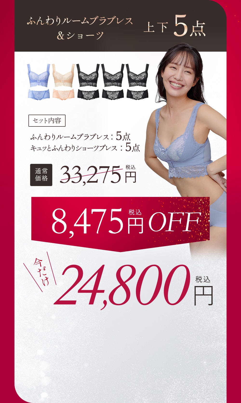 ふんわりルームブラブレス＆ショーツ 上下5点 セット内容 ふんわりルームブラブレス：5点、キュッとふんわりショーツブレス：5点 通常価格33,725円（税込）今だけ24,800円（税込） 8,475円（税込）OFF