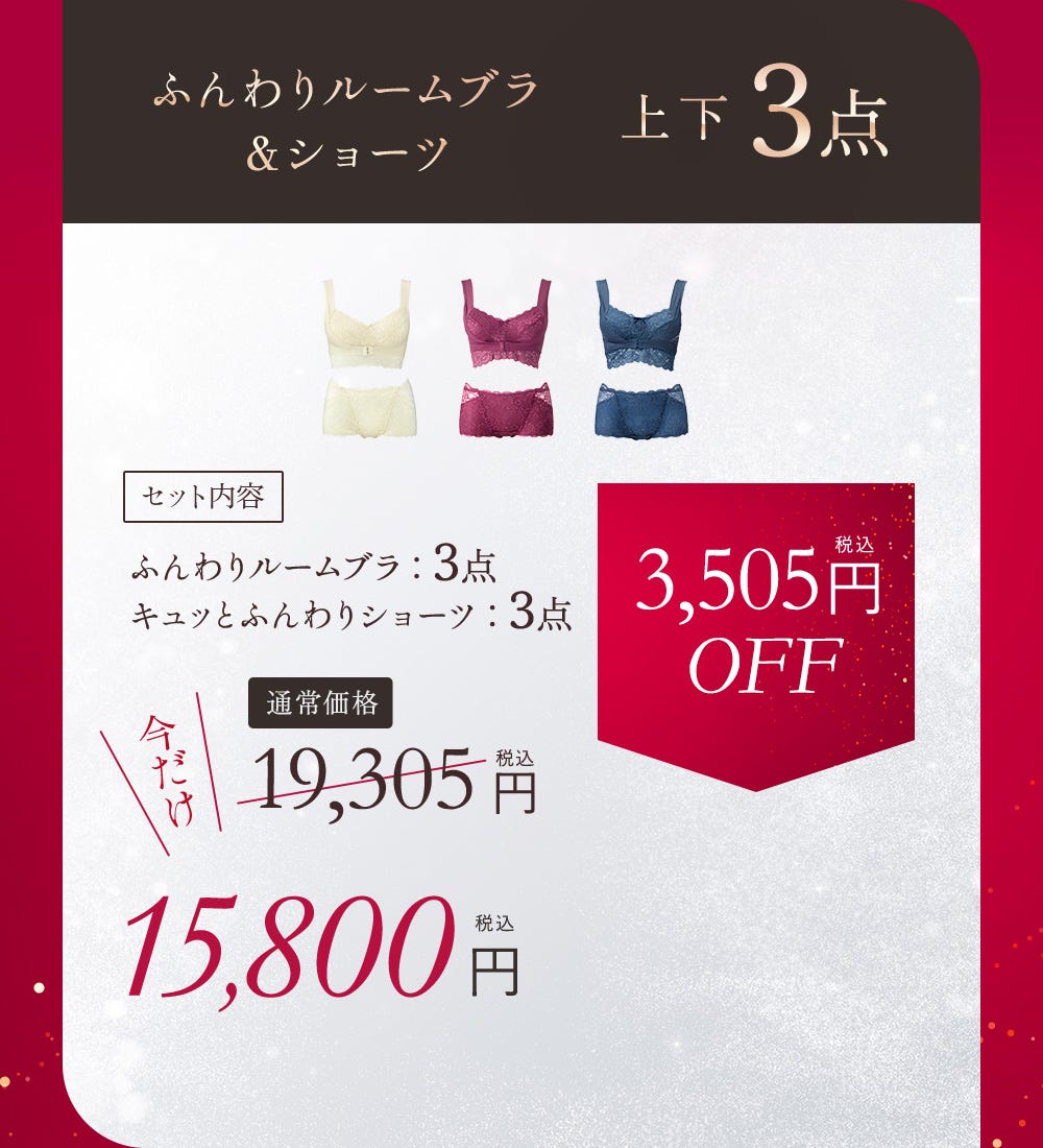 ふんわりルームブラ＆ショーツ 上下5点 セット内容 ふんわりルームブラ：3点 キュッとふんわりショーツ：3点 通常価格 19,305円（税込）今だけ15,800円（税込） 3,505円（税込）OFF