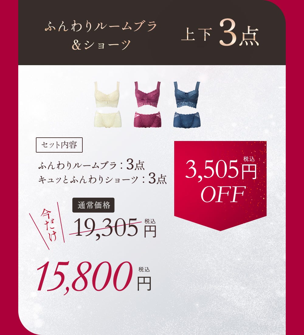 ふんわりルームブラ＆ショーツ 上下3点 セット内容 ふんわりルームブラ：3点 キュッとふんわりショーツ：3点 通常価格 19,305円（税込）今だけ15,800円（税込） 3,505円（税込）OFF