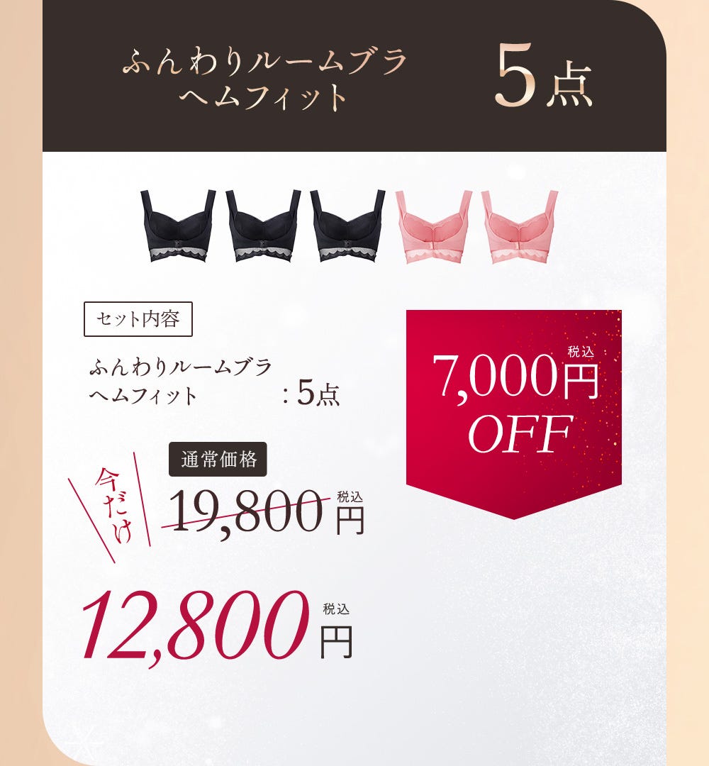 ふんわりルームブラ ヘムフィット5点 セット内容 ふんわりルームブラヘムフィット 5点 通常価格19,800円（税込）今だけ12,800円（税込） 7,000円（税込）OFF