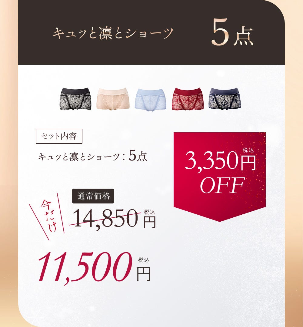 キュッと凛とショーツ 5点 セット内容 キュッと凛とショーツ：5点 通常価格 14,850円（税込）今だけ11,500円（税込） 3,350円（税込）OFF
