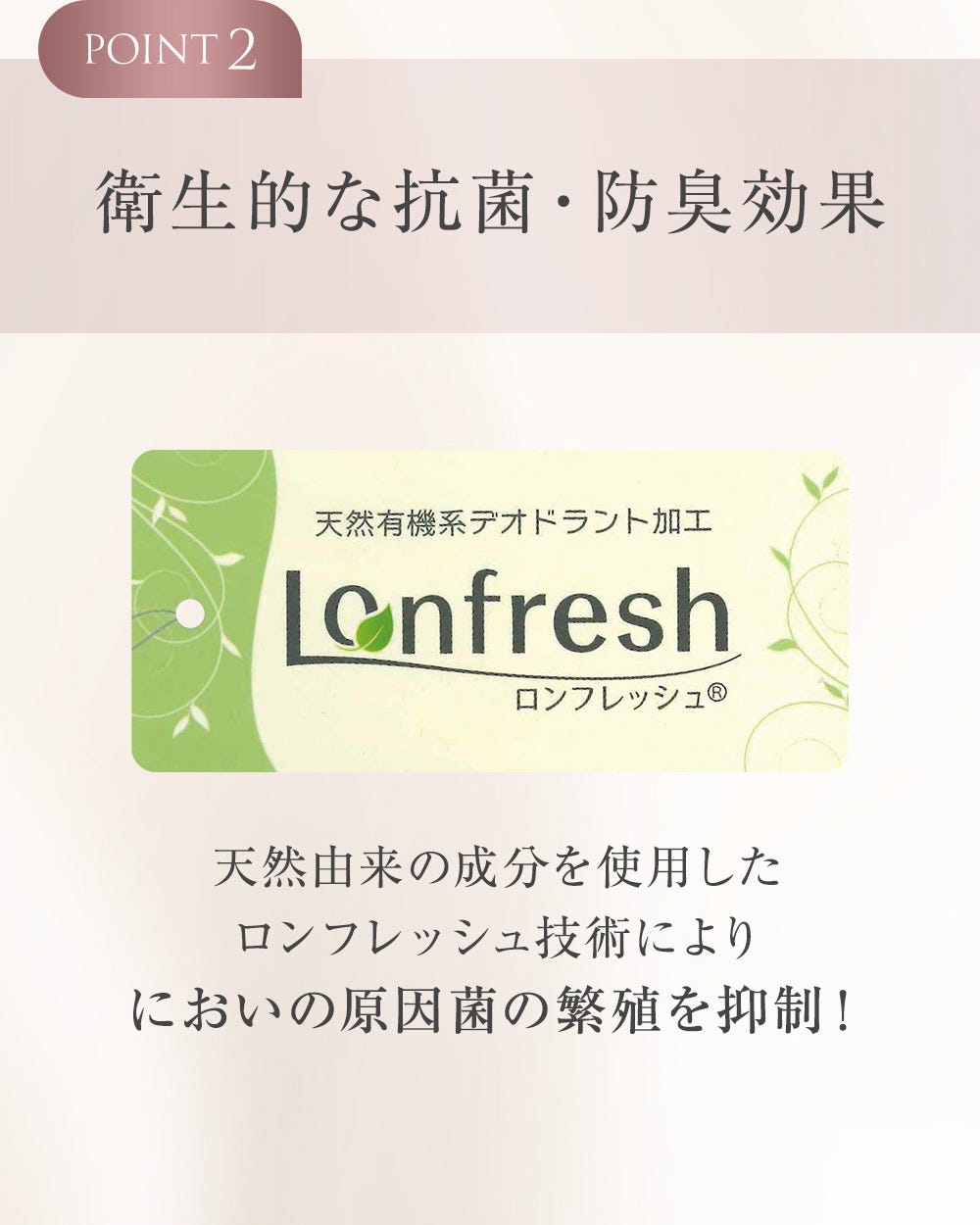 POINT2 衛生的な抗菌・防臭効果 天然有機系デオドラント加工 ロンフレッシュ 天然由来の成分を使用したロンフレッシュ技術によりにおいの原因菌の繁殖を抑制!