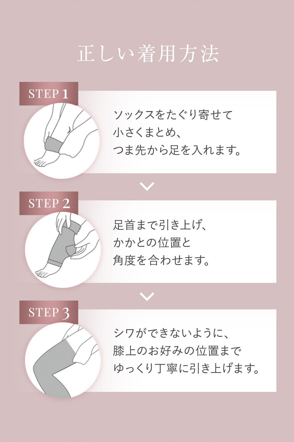 正しい着用方法 STEP1 ソックスをたぐり寄せて小さくまとめ、つま先から足を入れます。STEP2 足首まで引き上げ、かかとの位置と角度を合わせます。 STEP3 シワができないように、膝上のお好みの位置までゆっくり丁寧に引き上げます。