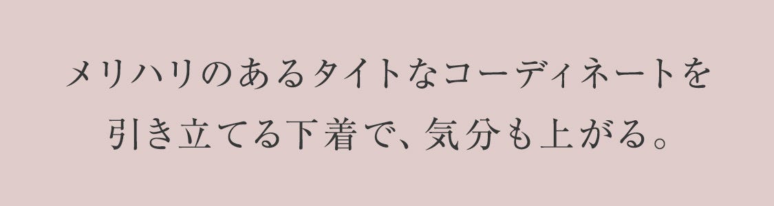 メリハリのあるタイトなコーディネートを引き立てる下着で、気分も上がる。