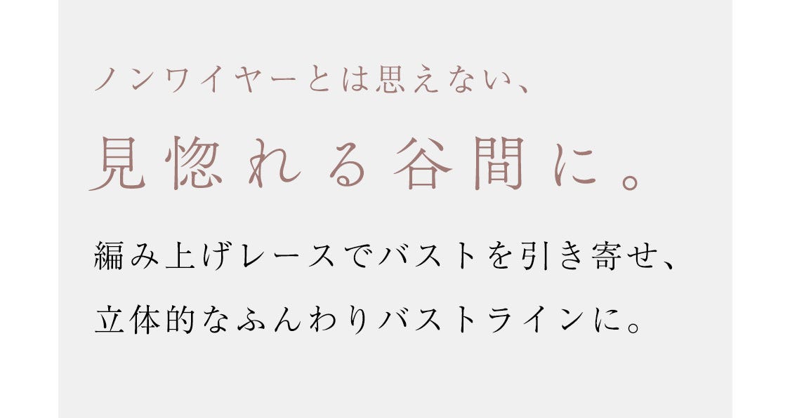 ノンワイヤーとは思えない、ノンワイヤーとは思えない、編み上げレースでバストを引き寄せ、立体的なふんわりバストラインに。