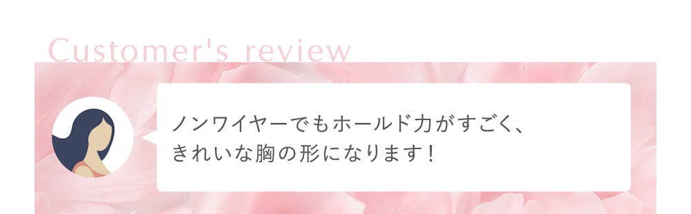Customer's review ノンワイヤーでもホールド力がすごく、きれいな胸の形になります！