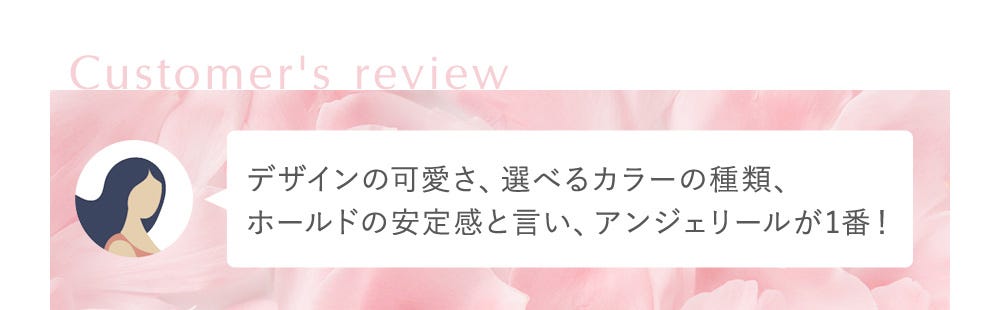 Customer's review デザインの可愛さ、選べるカラーの種類、ホールドの安定感と言い、アンジェリールが1番！