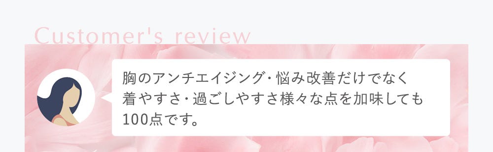 Customer's review 胸のアンチエイジング・悩み改善だけでなく着やすさ・過ごしやすさ様々な点を加味しても100点です。
