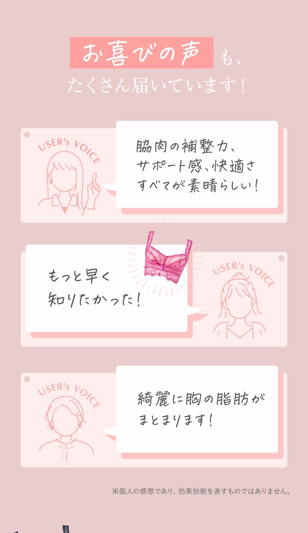 お喜びの声も、たくさん届いています！「脇肉の補整力、サポート官、快適さすべてが素晴らしい！」「もっと早く知りたかった！」「綺麗に胸の脂肪がまとまります！」※個人の感想であり、効果効能を表すものではありません。