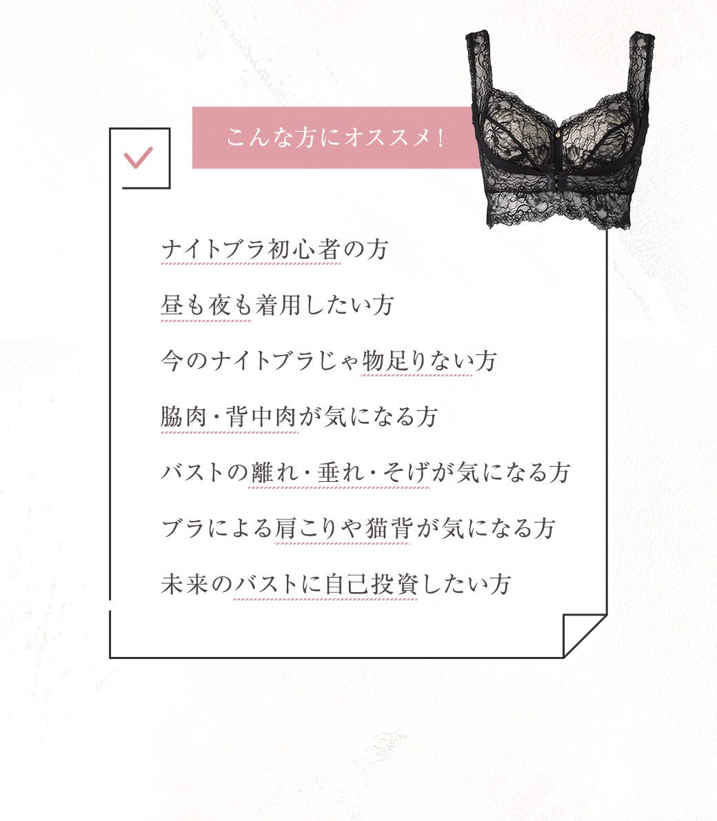 こんな方にオススメ！ ナイトブラ初心者の方 昼も夜も着用したい方 今のナイトブラじゃ物足りない方 脇肉・背中肉が気になる方 バストの離れ・垂れ・そげが気になる方 ブラによる肩こりや猫背が気になる方 未来のバストに自己投資したい方