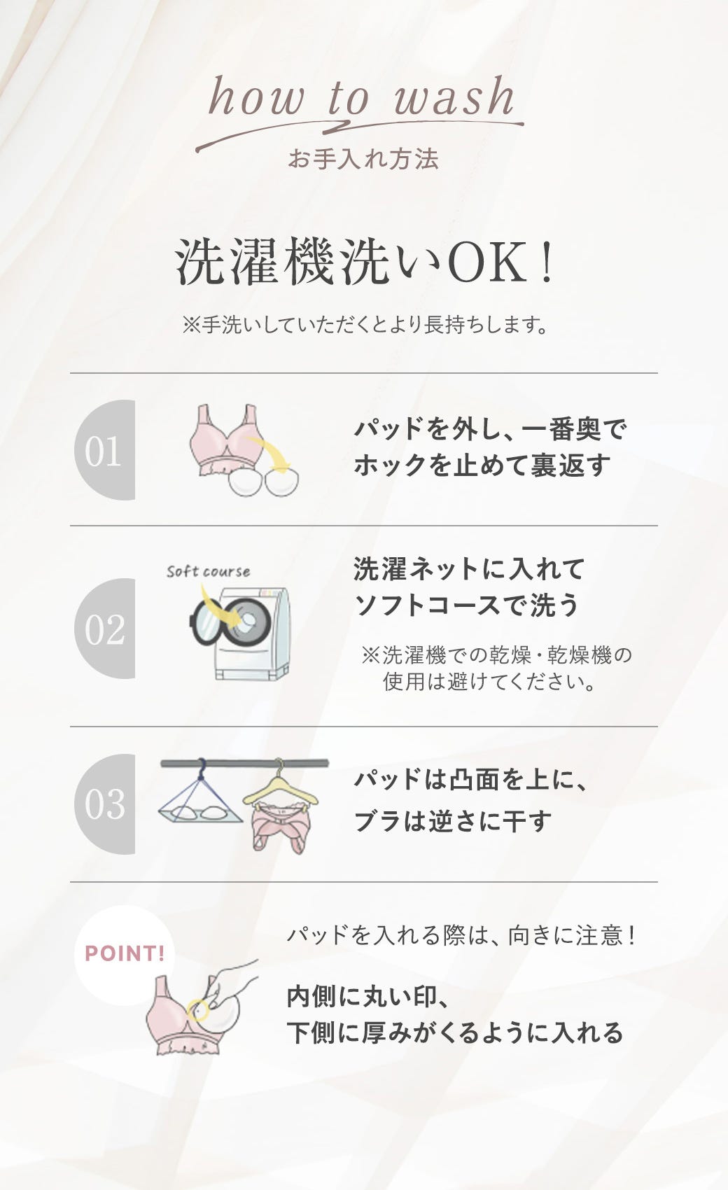 お手入れ方法 洗濯機洗いOK※手洗いしていただくとより長持ちします。 01 パッドを外し、1番奥でホックを止めて裏返す 02 洗濯ネットに入れてソフトコースで洗う※洗濯機での乾燥・乾燥機の使用は避けてください。 03 パッドは凸面を上に、ブラは逆さに干す POINT! パッドを入れる際は、向きに注意！内側に丸い印、下側に厚みがくるように入れる