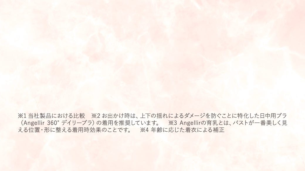 ※1 当社製品における比較　※2 お出かけ時は、上下の揺れによるダメージを防ぐことに特化した日中用ブラ（Angellir 360°デイリーブラ）の着用を推奨しています。　※3 Angellirの育乳とは、バストが一番美しく見える位置・形に整える着用時効果のことです。　※4 年齢に応じた着衣による補正