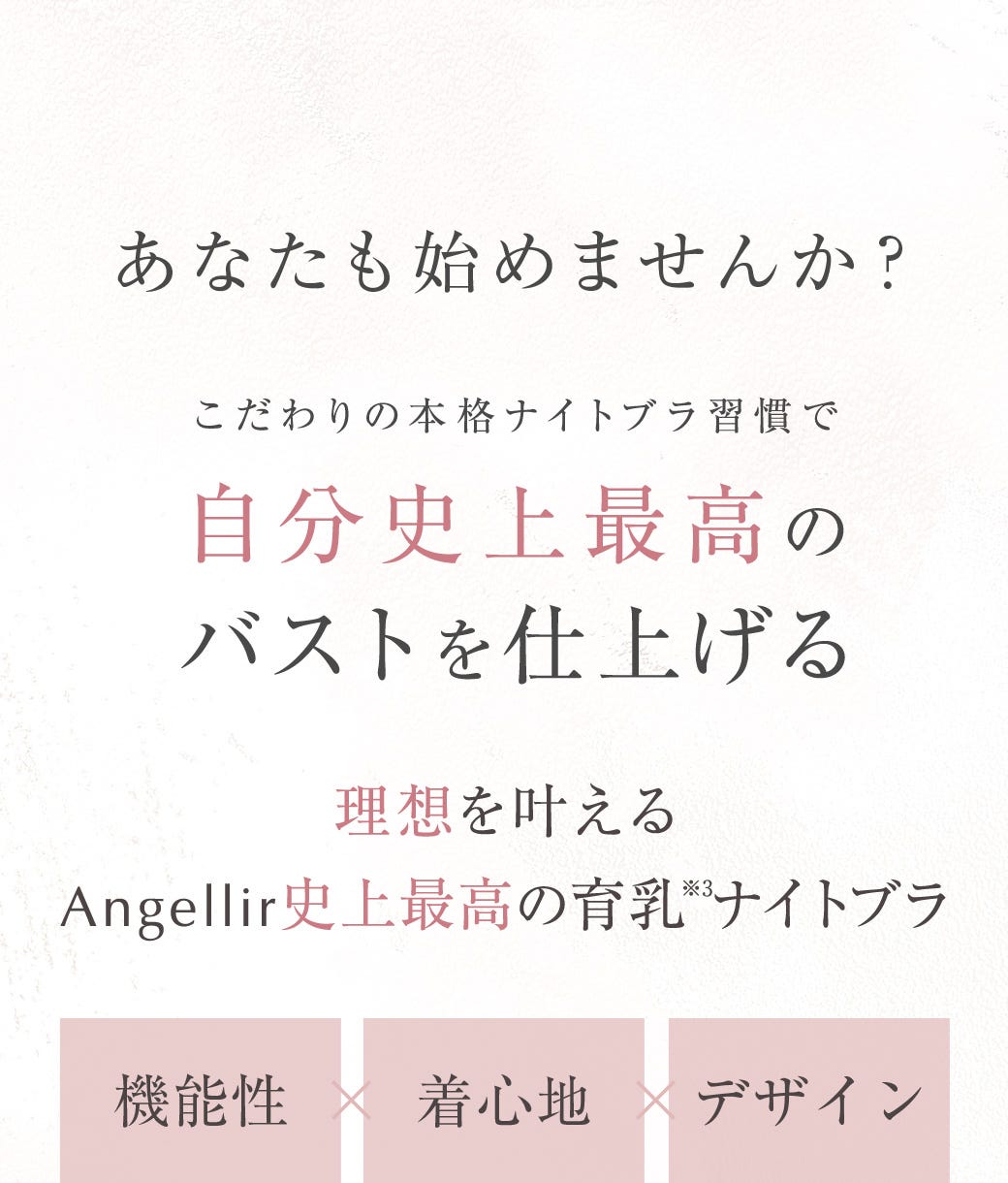 あなたも始めませんか？こだわりの本格ナイトブラ習慣で自分史上最高のバストを仕上げる 理想を叶えるAngellir史上最高の育乳※3ナイトブラ	機能性×着心地×デザイン